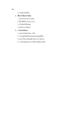 196
6. ทดสอบหลังเรียน
4. สื่อการเรียนการสอน
1. เอกสารประกอบการสอน
2. สื่อ วีดีทัศน์ (Power point)
3. เว็บไชต์ ที่เกี่ยวข้อง
4. ตัวอย่างการสังเกต
5. การประเมินผล
1. ผลการทดสอบก่อน – หลัง
2. ความถูกต้องชัดเจนและครอบคลุมเนื้อหา
3. ผลการวิเคราะห์พฤติกรรมจากการสังเกต
4. การนาเสนอผลงานการศึกษาพฤติกรรมเด็ก
 