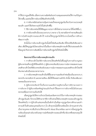 214
ทาให้ปรากฏผลให้เห็น เมื่อทราบความสัมพันธ์ระหว่างเหตุและผลจะช่วยให้การแก้ปัญหา
ได้ง่ายขึ้น และช่วยให้การสังเกตได้ข้อเท็จจริงเร็วขึ้น
6. การสังเกตมีส่วนช่วยกระตุ้นความสนใจของครูปฐมวัยเกี่ยวกับความประพฤติ
ของเด็ก และทาให้เกิดความเข้าใจในตัวเด็กดีขึ้น
7. วิธีการสังเกตช่วยให้ได้ข้อมูลบางประการซึ่งไม่สามารถจะหามาได้โดยวิธีอื่น ๆ
8. การสังเกตเด็กเป็นระยะเวลานาน ๆ หลาย ๆ วัน หลายสัปดาห์ หลายเดือนแล้ว
มีการบันทึกพฤติกรรมของเด็กไว้ จะช่วยให้ครูปฐมวัยได้รับประโยชน์ในการศึกษา
พัฒนาการเด็ก
ดังนั้นในการสังเกตเด็กปฐมวัยนั้นมีทั้งข้อดีและข้อเสีย มิใช่จะมีข้อดีเพียงอย่าง
เดียว เพื่อให้ครูปฐมวัยโดยระมัดระวังในเรื่องการสังเกตพฤติกรรมเด็กให้ประสบผลสาเร็จ
ที่สมบูรณ์ จึงควรทราบข้อเสียในการสังเกตเด็กปฐมวัยไว้ดังต่อไปนี้คือ
ข้อควรระวังในการสังเกตพฤติกรรมเด็ก
1. การศึกษาเด็กโดยวิธีการสังเกตจะได้ผลดีหรือไม่ขึ้นอยู่กับความชานาญของ
ผู้สังเกตก่อนที่จะปฏิบัติได้ผลดีจริง ๆ ผู้สังเกตจะต้องมีประสบการณ์มากพอสมควรและ
เคยศึกษาเด็กโดยวิธีสังเกตจะต้องมีประสบการณ์มากพอสมควรและเคยศึกษาเด็กโดยวิธี
สังเกตมาแล้วเป็นระยะเวลายาวนาน
2. การสังเกตพฤติกรรมเด็กเป็นวิธีใช้เวลามากและต้องทาต่อเนื่องเป็นเวลานาน ๆ
หลายวัน หลายสัปดาห์ และหลายเดือน เพื่อให้ได้ผลอย่างแท้จริง ดังนั้น จึงต้องเสียเวลา
รอคอยเป็นเวลายาวนาน
3. ผู้สังเกตจะต้องทาใจเป็นกลางและมีความยุติธรรมในการพิจาณาผลจาก
การสังเกต ถ้าผู้สังเกตมีอคติอยู่ก่อนแล้วก็จะทาให้ผลจากการสังเกตนั้นไขว้เขวและ
คลาดเคลื่อนจากความเป็นจริงได้
เมื่อครูปฐมวัยได้ทราบถึงประโยชน์และข้อควรระวังในการสังเกตพฤติกรรมของ
เด็กปฐมวัยแล้ว ก็ควรจะได้ศึกษาหาวิธีการที่จะช่วยให้สังเกตพฤติกรรมของเด็กปฐมวัย
ได้ผลดีต่อไป การรู้จักเด็กแต่ละคนนั้นเป็นสิ่งจาเป็นที่สุด ครูปฐมวัยควรศึกษาและทา
ความเข้าใจเด็กแต่ละบุคคลเป็นราย ๆ ไป เด็กทุกคนไม่มีใครเหมือนใคร มักจะแตกต่างกัน
เป็นรายบุคคล ควรสืบถึงประวัติครอบครัว พ่อแม่ สิ่งแวดล้อม นอกจากนั้นครูปฐมวัย
จะต้องเป็นคนช่างสังเกตถึงเหตุการณ์หรือพฤติกรรมของเด็กที่น่าสังเกตซึ่งพอจะสรุปได้
ดังต่อไปนี้
 