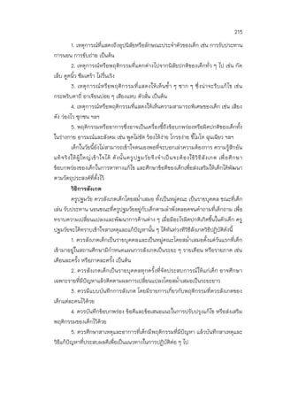 215
1. เหตุการณ์ที่แสดงถึงอุปนิสัยหรือลักษณะประจาตัวของเด็ก เช่น การรับประทาน
การนอน การขับถ่าย เป็นต้น
2. เหตุการณ์หรือพฤติกรรมที่แตกต่างไปจากนิสัยปกติของเด็กทั่ว ๆ ไป เช่น กัด
เล็บ ดูดนิ้ว ซึมเศร้า ไม่รื่นเริง
3. เหตุการณ์หรือพฤติกรรมที่แสดงให้เห็นซ้า ๆ ซาก ๆ ซึ่งน่าจะรีบแก้ไข เช่น
กระพริบตาถี่ อาเจียนบ่อย ๆ เสียงแหบ ตัวสั่น เป็นต้น
4. เหตุการณ์หรือพฤติกรรมที่แสดงให้เห็นความสามารถพิเศษของเด็ก เช่น เสียง
ดัง ว่องไว ซุกซน ฯลฯ
5. พฤติกรรมหรืออาการซึ่งอาจเป็นเครื่องชี้ถึงข้อบกพร่องหรือผิดปกติของเด็กทั้ง
ในร่างกาย อารมณ์และสังคม เช่น พูดไม่ชัด ร้องไห้ง่าย โกรธง่าย ขี้โมโห ฉุนเฉียว ฯลฯ
เด็กในวัยนี้ยังไม่สามารถเข้าใจตนเองพอที่จะบอกเล่าความต้องการ ความรู้สึกอัน
แท้จริงให้ผู้ใหญ่เข้าใจได้ ดังนั้นครูปฐมวัยจึงจาเป็นจะต้องใช้วิธีสังเกต เพื่อศึกษา
ข้อบกพร่องของเด็กในการหาทางแก้ไข และศึกษาข้อดีของเด็กเพื่อส่งเสริมให้เด็กได้พัฒนา
ตามวัตถุประสงค์ที่ตั้งไว้
วิธีการสังเกต
ครูปฐมวัย ควรสังเกตเด็กโดยสม่าเสมอ ทั้งเป็นหมู่คณะ เป็นรายบุคคล ขณะที่เด็ก
เล่น รับประทาน นอนขณะที่ครูปฐมวัยอยู่กับเด็กตามลาพังตลอดจนคาถามที่เด็กถาม เพื่อ
ทราบความเปลี่ยนแปลงและพัฒนาการด้านต่าง ๆ เมื่อมีอะไรผิดปกติเกิดขึ้นในตัวเด็ก ครู
ปฐมวัยจะได้ทราบเข้าใจสาเหตุและแก้ปัญหานั้น ๆ ได้ทันท่วงทีวิธีสังเกตวิธีปฏิบัติดังนี้
1. ควรสังเกตเด็กเป็นรายบุคคลและเป็นหมู่คณะโดยสม่าเสมอตั้งแต่วันแรกที่เด็ก
เข้ามาอยู่ในสถานศึกษามีกาหนดแผนการสังเกตเป็นระยะ ๆ รายเดือน หรือรายภาค เช่น
เดือนละครั้ง หรือภาคละครั้ง เป็นต้น
2. ควรสังเกตเด็กเป็นรายบุคคลทุกครั้งที่จัดประสบการณ์ให้แก่เด็ก อาจศึกษา
เฉพาะรายที่มีปัญหาแล้วติดตามผลการเปลี่ยนแปลงโดยสม่าเสมอเป็นระยะยาว
3. ควรมีแบบบันทึกการสังเกต โดยมีรายการเกี่ยวกับพฤติกรรมที่ควรสังเกตของ
เด็กแต่ละคนไว้ด้วย
4. ควรบันทึกข้อบกพร่อง ข้อดีและข้อเสนอแนะในการปรับปรุงแก้ไข หรือส่งเสริม
พฤติกรรมของเด็กไว้ด้วย
5. ควรศึกษาสาเหตุและอาการที่เด็กมีพฤติกรรมที่มีปัญหา แล้วบันทึกสาเหตุและ
วิธีแก้ปัญหาที่ประสบผลดีเพื่อเป็นแนวทางในการปฏิบัติต่อ ๆ ไป
 