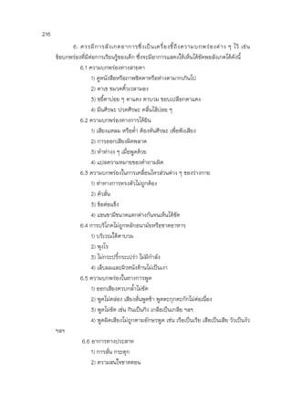 216
6. ควรมีการสังเกตอาการซึ่งเป็นเครื่องชี้ถึงความบกพร่องต่าง ๆ ไว้ เช่น
ข้อบกพร่องที่มีต่อการเรียนรู้ของเด็ก ซึ่งจะมีอาการแสดงให้เห็นได้ชัดพอสังเกตได้ดังนี้
6.1 ความบกพร่องทางสายตา
1) ดูหนังสือหรือภาพชิดตาหรือห่างตามากเกินไป
2) ตาเข ขมวดคิ้วเวลามอง
3) ขยี้ตาบ่อย ๆ ตาแดง ตาบวม ขอบเปลือกตาแดง
4) มึนศีรษะ ปวดศีรษะ คลื่นไส้บ่อย ๆ
6.2 ความบกพร่องทางการได้ยิน
1) เสียงแหลม หรือต่า ต้องหันศีรษะ เพื่อฟังเสียง
2) การออกเสียงผิดพลาด
3) ทาท่างง ๆ เมื่อพูดด้วย
4) แปลความหมายของคาถามผิด
6.3 ความบกพร่องในการเคลื่อนไหวส่วนต่าง ๆ ของร่างกาย
1) ท่าทางการทรงตัวไม่ถูกต้อง
2) ตัวสั่น
3) ข้อต่อแข็ง
4) แขนขามีขนาดแตกต่างกันจนเห็นได้ชัด
6.4 การบริโภคไม่ถูกหลักอนามัยหรือขาดอาหาร
1) บริเวณใต้ตาบวม
2) พุงโร
3) ไม่กระปรี้กระเปร่า ไม่มีกาลัง
4) เล็บผมและผิวหนังด้านไม่เป็นเงา
6.5 ความบกพร่องในทางการพูด
1) ออกเสียงควบกล้าไม่ชัด
2) พูดไม่คล่อง เสียงสั่นพูดช้า พูดตะกุกตะกักไม่ต่อเนื่อง
3) พูดไม่ชัด เช่น กินเป็นกิง เกลือเป็นเกลีย ฯลฯ
4) พูดผิดเสียงไม่ถูกตามอักษรพูด เช่น เรือเป็นเรีย เสือเป็นเสีย วัวเป็นงัว
ฯลฯ
6.6 อาการทางประสาท
1) การสั่น กระตุก
2) ความสนใจขาดตอน
 