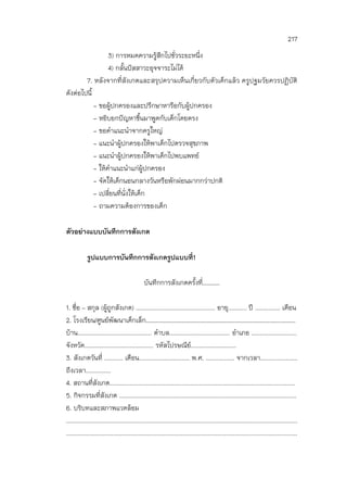 217
3) การหมดความรู้สึกไปชั่วระยะหนึ่ง
4) กลั้นปัสสาวะอุจจาระไม่ได้
7. หลังจากที่สังเกตและสรุปความเห็นเกี่ยวกับตัวเด็กแล้ว ครูปฐมวัยควรปฏิบัติ
ดังต่อไปนี้
- ขอผู้ปกครองและปรึกษาหารือกับผู้ปกครอง
- หยิบยกปัญหาขึ้นมาพูดกับเด็กโดยตรง
- ขอคาแนะนาจากครูใหญ่
- แนะนาผู้ปกครองให้พาเด็กไปตรวจสุขภาพ
- แนะนาผู้ปกครองให้พาเด็กไปพบแพทย์
- ให้คาแนะนาแก่ผู้ปกครอง
- จัดให้เด็กนอนกลางวันหรือพักผ่อนมากกว่าปกติ
- เปลี่ยนที่นั่งให้เด็ก
- ถามความต้องการของเด็ก
ตัวอย่างแบบบันทึกการสังเกต
รูปแบบการบันทึกการสังเกตรูปแบบที่1
บันทึกการสังเกตครั้งที่…………
1. ชื่อ – สกุล (ผู้ถูกสังเกต) ............................................... อายุ........... ปี ............... เดือน
2. โรงเรียน/ศูนย์พัฒนาเด็กเล็ก…………………………………………………………………………….…….……….
บ้าน............................................ ตาบล.................................... อาเภอ ...........................
จังหวัด......................................... รหัสไปรษณีย์...........................
3. สังเกตวันที่ ........... เดือน.............................. พ.ศ. ................. จากเวลา......................
ถึงเวลา...............
4. สถานที่สังเกต..............................................................................................................
5. กิจกรรมที่สังเกต .........................................................................................................
6. บริบทและสภาพแวดล้อม
.........................................................................................................................................
.........................................................................................................................................
 