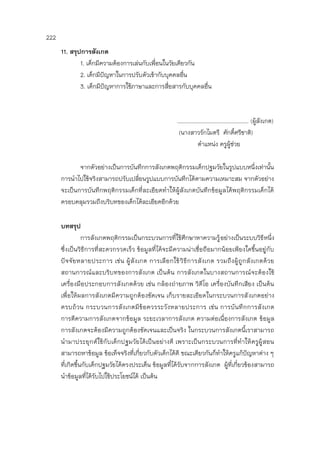 222
11. สรุปการสังเกต
1. เด็กมีความต้องการเล่นกับเพื่อนในวัยเดียวกัน
2. เด็กมีปัญหาในการปรับตัวเข้ากับบุคคลอื่น
3. เด็กมีปัญหาการใช้ภาษาและการสื่อสารกับบุคคลอื่น
.............................................. (ผู้สังเกต)
(นางสาวรักไมตรี ศักดิ์ศรีชาติ)
ตาแหน่ง ครูผู้ช่วย
จากตัวอย่างเป็นการบันทึกการสังเกตพฤติกรรมเด็กปฐมวัยในรูปแบบหนึ่งเท่านั้น
การนาไปใช้จริงสามารถปรับเปลี่ยนรูปแบบการบันทึกได้ตามความเหมาะสม จากตัวอย่าง
จะเป็นการบันทึกพฤติกรรมเด็กที่ละเอียดทาให้ผู้สังเกตบันทึกข้อมูลได้พฤติกรรมเด็กได้
ครอบคลุมรวมถึงบริบทของเด็กได้ละเอียดอีกด้วย
บทสรุป
การสังเกตพฤติกรรมเป็นกระบวนการที่ใช้ศึกษาหาความรู้อย่างเป็นระบบวิธีหนึ่ง
ซึ่งเป็นวิธีการที่สะดวกรวดเร็ว ข้อมูลที่ได้จะมีความน่าเชื่อถือมากน้อยเพียงใดขึ้นอยู่กับ
ปัจจัยหลายประการ เช่น ผู้สังเกต การเลือกใช้วิธีการสังเกต รวมถึงผู้ถูกสังเกตด้วย
สถานการณ์และบริบทของการสังเกต เป็นต้น การสังเกตในบางสถานการณ์จะต้องใช้
เครื่องมือประกอบการสังเกตด้วย เช่น กล้องถ่ายภาพ วิดีโอ เครื่องบันทึกเสียง เป็นต้น
เพื่อให้ผลการสังเกตมีความถูกต้องชัดเจน เก็บรายละเอียดในกระบวนการสังเกตอย่าง
ครบถ้วน กระบวนการสังเกตมีข้อควรระวังหลายประการ เช่น การบันทึกการสังเกต
การตีความการสังเกตจากข้อมูล ระยะเวลาการสังเกต ความต่อเนื่องการสังเกต ข้อมูล
การสังเกตจะต้องมีความถูกต้องชัดเจนและเป็นจริง ในกระบวนการสังเกตนี้เราสามารถ
นามาประยุกต์ใช้กับเด็กปฐมวัยได้เป็นอย่างดี เพราะเป็นกระบวนการที่ทาให้ครูผู้สอน
สามารถหาข้อมูล ข้อเท็จจริงที่เกี่ยวกับตัวเด็กได้ดี ขณะเดียวกันก็ทาให้ครูแก้ปัญหาต่าง ๆ
ที่เกิดขึ้นกับเด็กปฐมวัยได้ตรงประเด็น ข้อมูลที่ได้รับจากการสังเกต ผู้ที่เกี่ยวข้องสามารถ
นาข้อมูลที่ได้รับไปใช้ประโยชน์ได้ เป็นต้น
 
