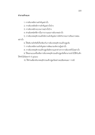 223
คาถามท้ายบท
1. การสังเกตมีความสาคัญอย่างไร
2. การสังเกตมีหลักการสาคัญอย่างไรบ้าง
3. การสังเกตมีกระบวนการอย่างไรบ้าง
4. ท่านมีเทคนิควิธีการในการวางแผนการสังเกตอย่างไร
5. การสังเกตพฤติกรรมเด็กมีความสาคัญต่อการจัดกิจกรรมการเรียนการสอน
อย่างไร
6. ให้อธิบายปัจจัยที่เกี่ยวข้องกับการสังเกตพฤติกรรมเด็กปฐมวัย
7. การสังเกตมีความสาคัญต่อการพัฒนาองค์ความรู้อย่างไร
8. การสังเกตพฤติกรรมเด็กปฐมวัยมีความแตกต่างจากการสังเกตทั่วไปอย่างไร
9. ให้ออกแบบเครื่องมือการสังเกตพฤติกรรมเด็กปฐมวัยที่สามารถนาไปใช้กับเด็ก
ได้จริงไม่น้อยกว่า 3 รูปแบบ
10. ให้ท่านเลือกสังเกตพฤติกรรมเด็กปฐมวัยอย่างละเอียดคนละ 1 กรณี
 