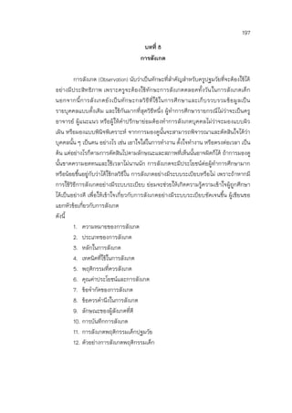 197
บทที่ 8
การสังเกต
การสังเกต (Observation) นับว่าเป็นทักษะที่สาคัญสาหรับครูปฐมวัยที่จะต้องใช้ได้
อย่างมีประสิทธิภาพ เพราะครูจะต้องใช้ทักษะการสังเกตตลอดทั้งวันในการสังเกตเด็ก
นอกจากนี้การสังเกตยังเป็นทักษะกลวิธีที่ใช้ในการศึกษาและเก็บรวบรวมข้อมูลเป็น
รายบุคคลแบบดั้งเดิม และใช้กันมากที่สุดวิธีหนึ่ง ผู้ทาการศึกษารายกรณีไม่ว่าจะเป็นครู
อาจารย์ ผู้แนะแนว หรือผู้ให้คาปรึกษาย่อมต้องทาการสังเกตบุคคลไม่ว่าจะมองแบบผิว
เผิน หรือมองแบบพินิจพิเคราะห์ จากการมองดูนั้นจะสามารถพิจารณาและตัดสินใจได้ว่า
บุคคลนั้น ๆ เป็นคน อย่างไร เช่น เอาใจใส่ในการทางาน ตั้งใจทางาน หรือตรงต่อเวลา เป็น
ต้น แต่อย่างไรก็ตามการตัดสินไปตามลักษณะและสภาพที่เห็นนั้นอาจผิดก็ได้ ถ้าการมองดู
นั้นขาดความอดทนและใช้เวลาไม่นานนัก การสังเกตจะมีประโยชน์ต่อผู้ทาการศึกษามาก
หรือน้อยขึ้นอยู่กับว่าได้ใช้กลวิธีใน การสังเกตอย่างมีระบบระเบียบหรือไม่ เพราะถ้าหากมี
การใช้วิธีการสังเกตอย่างมีระบบระเบียบ ย่อมจะช่วยให้เกิดความรู้ความเข้าใจผู้ถูกศึกษา
ได้เป็นอย่างดี เพื่อให้เข้าใจเกี่ยวกับการสังเกตอย่างมีระบบระเบียบชัดเจนขึ้น ผู้เขียนขอ
แยกหัวข้อเกี่ยวกับการสังเกต
ดังนี้
1. ความหมายของการสังเกต
2. ประเภทของการสังเกต
3. หลักในการสังเกต
4. เทคนิคที่ใช้ในการสังเกต
5. พฤติกรรมที่ควรสังเกต
6. คุณค่าประโยชน์และการสังเกต
7. ข้อจากัดของการสังเกต
8. ข้อควรคานึงในการสังเกต
9. ลักษณะของผู้สังเกตที่ดี
10. การบันทึกการสังเกต
11. การสังเกตพฤติกรรมเด็กปฐมวัย
12. ตัวอย่างการสังเกตพฤติกรรมเด็ก
 