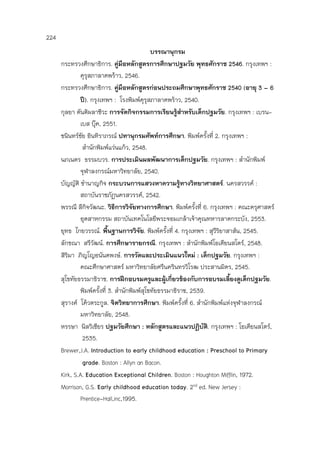224
บรรณานุกรม
กระทรวงศึกษาธิการ. คู่มือหลักสูตรการศึกษาปฐมวัย พุทธศักราช 2546. กรุงเทพฯ :
คุรุสภาลาดพร้าว, 2546.
กระทรวงศึกษาธิการ. คู่มือหลักสูตรก่อนประถมศึกษาพุทธศักราช 2540 (อายุ 3 – 6
ปี). กรุงเทพฯ : โรงพิมพ์คุรุสภาลาดพร้าว, 2540.
กุลยา ตันติผลาชีวะ การจัดกิจกรรมการเรียนรู้สาหรับเด็กปฐมวัย. กรุงเทพฯ : เบรน-
เบส บุ๊ค, 2551.
ชนินทร์ชัย อินทิราภรณ์ ปทานุกรมศัพท์การศึกษา. พิมพ์ครั้งที่ 2. กรุงเทพฯ :
สานักพิมพ์แว่นแก้ว, 2548.
นภเนตร ธรรมบวร. การประเมินผลพัฒนาการเด็กปฐมวัย. กรุงเทพฯ : สานักพิมพ์
จุฬาลงกรณ์มหาวิทยาลัย, 2540.
บัญญัติ ชานาญกิจ กระบวนการแสวงหาความรู้ทางวิทยาศาสตร์. นครสวรรค์ :
สถาบันราชภัฏนครสวรรค์, 2542.
พรรณี ลีกิจวัฒนะ. วิธีการวิจัยทางการศึกษา. พิมพ์ครั้งที่ 6. กรุงเทพฯ : คณะครุศาสตร์
อุตสาหกรรม สถาบันเทคโนโลยีพระจอมเกล้าเจ้าคุณทหารลาดกระบัง, 2553.
ยุทธ ไกยวรรณ์. พื้นฐานการวิจัย. พิมพ์ครั้งที่ 4. กรุงเทพฯ : สุวีริยาสาส์น, 2545.
ลักขณา สรีวัฒน์. การศึกษารายกรณี. กรุงเทพฯ : สานักพิมพ์โอเดียนสโตร์, 2548.
สิริมา ภิญโญอนันตพงษ์. การวัดและประเมินแนวใหม่ : เด็กปฐมวัย. กรุงเทพฯ :
คณะศึกษาศาสตร์ มหาวิทยาลัยศรีนครินทรวิโรฒ ประสานมิตร, 2545.
สุโขทัยธรรมาธิราช. การฝึกอบรมครูและผู้เกี่ยวข้องกับการอบรมเลี้ยงดูเด็กปฐมวัย.
พิมพ์ครั้งที่ 3. สานักพิมพ์สุโขทัยธรรมาธิราช, 2539.
สุรางค์ โค้วตระกูล. จิตวิทยาการศึกษา. พิมพ์ครั้งที่ 6. สานักพิมพ์แห่งจุฬาลงกรณ์
มหาวิทยาลัย, 2548.
หรรษา นิลวิเชียร ปฐมวัยศึกษา : หลักสูตรและแนวปฏิบัติ. กรุงเทพฯ : โอเดียนสโตร์,
2535.
Brewer,J.A. Introduction to early childhood education : Preschool to Primary
grade. Boston : Allyn an Bacon.
Kirk, S.A. Education Exceptional Children. Boston : Houghton Mifflin, 1972.
Morrison, G.S. Early childhood education today. 2nd ed. New Jersey :
Prentice-Hall,inc,1995.
 