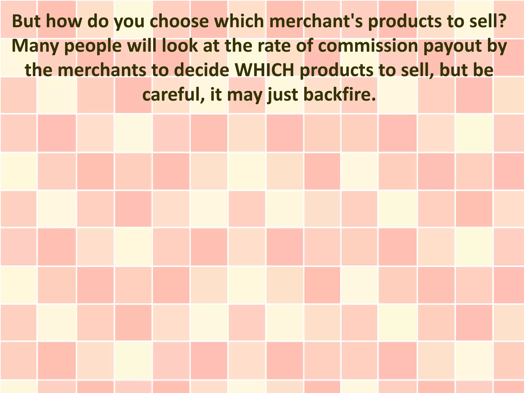 But how do you choose which merchant's products to sell?
Many people will look at the rate of commission payout by
 the merchants to decide WHICH products to sell, but be
              careful, it may just backfire.
 