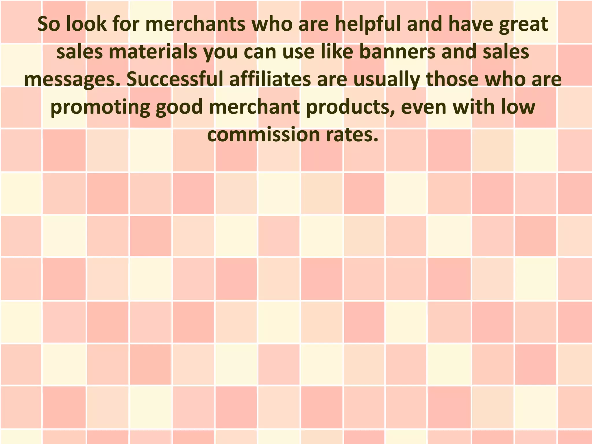 So look for merchants who are helpful and have great
   sales materials you can use like banners and sales
messages. Successful affiliates are usually those who are
  promoting good merchant products, even with low
                   commission rates.
 
