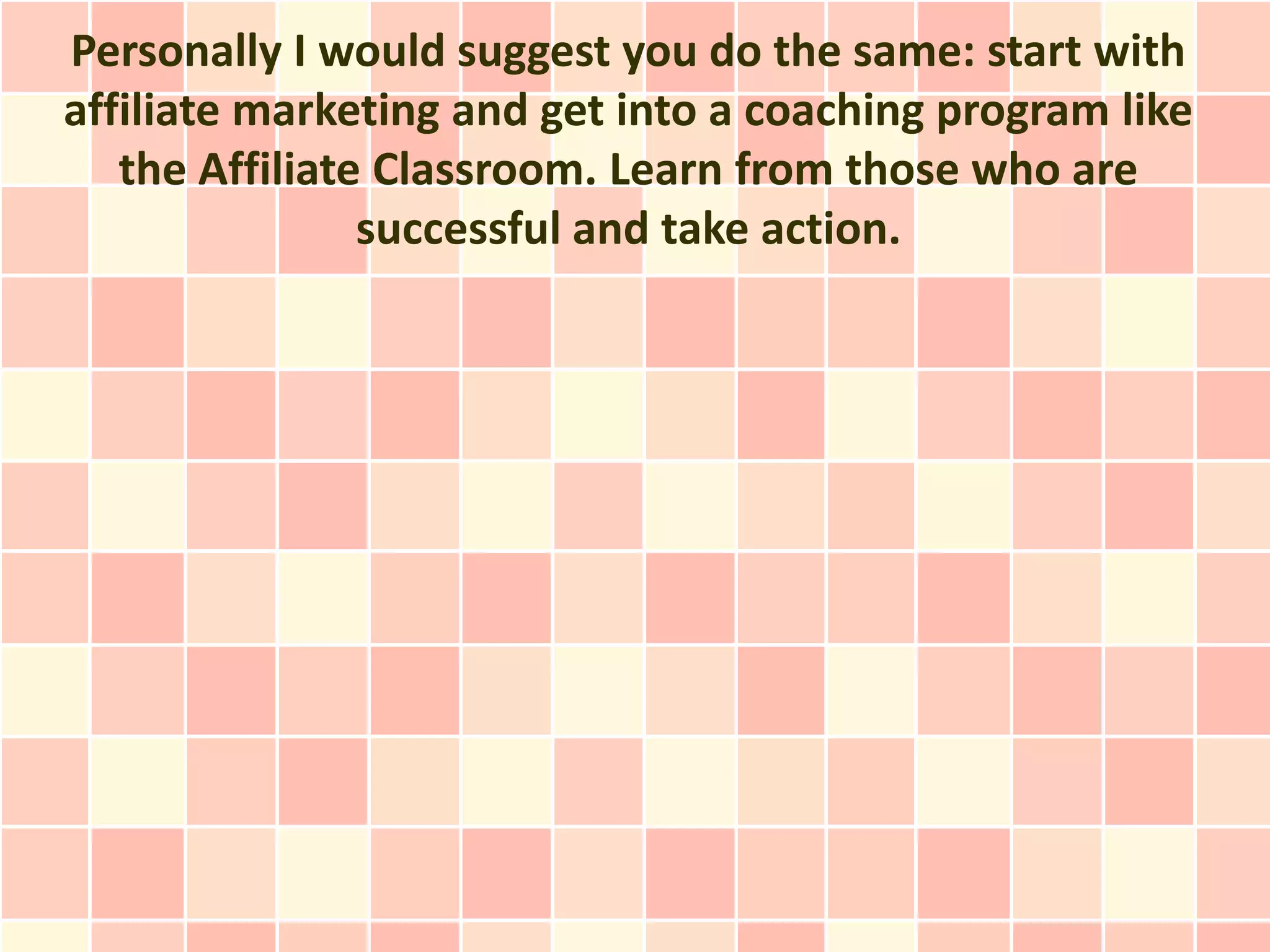 Personally I would suggest you do the same: start with
affiliate marketing and get into a coaching program like
   the Affiliate Classroom. Learn from those who are
                successful and take action.
 