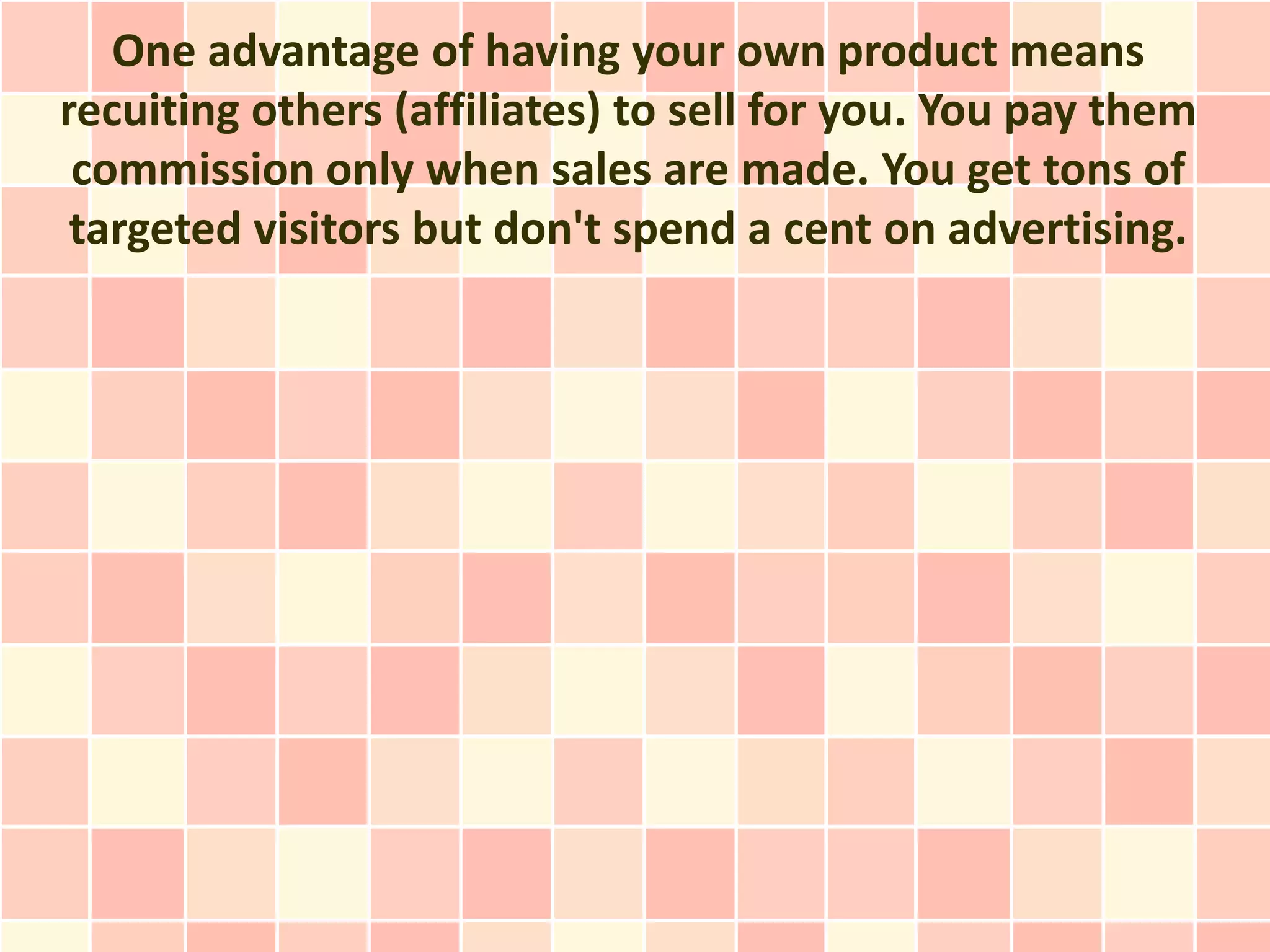 One advantage of having your own product means
recuiting others (affiliates) to sell for you. You pay them
 commission only when sales are made. You get tons of
 targeted visitors but don't spend a cent on advertising.
 