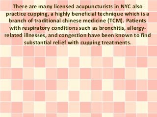 There are many licensed acupuncturists in NYC also
 practice cupping, a highly beneficial technique which is a
  branch of traditional chinese medicine (TCM). Patients
  with respiratory conditions such as bronchitis, allergy-
related illnesses, and congestion have been known to find
        substantial relief with cupping treatments.
 