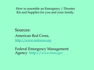 How to assemble an Emergency / Disaster
Kit and Supplies for you and your family.
Sources:
American Red Cross,
http://www.redcross.org
Federal Emergency Management
Agency http://www.fema.gov
 