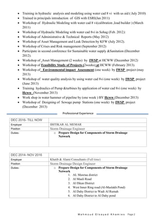 M a h m o u d E l s a y e d K h a m i e s Page 2
 Training in hydraulic analysis and modeling using water cad 8 vi with us aid ( July 2010)
 Trained in principals introduction of GIS with ESRI(Jan 2011)
 Workshop of Hydraulic Modeling with water cad 8 vi(calibration ,load builder ) (March
2011)
 Workshop of Hydraulic Modeling with water cad 8vi in Sohag (Feb. 2012(.
 Workshop of Administrative & Technical Reports (May 2012)
 Workshop of Asset Management and Leak Detection by KFW (July 2012).
 Workshop of Crises and Risk management (September 2012)
 Participate in second conference for Sustainable water supply &Sanitation (December
2012).
 Workshop of Asset Management (2 weeks) by IWSP at HCWW (December 2012)
 Workshop of Feasibility Study of Projects (2weeks) at HCWW (February 2013).
 Workshop of Environmental impact Assessment (one week) by IWSP project (may
2013)
 Workshop of water quality analysis by using water cad 8vi (one week) by IWSP project
(June 2013)
 Training hydraulics of Pump &turbines by application of water cad 8vi (one week) by
Hcww (November 2013)
 Work shop in water hammer of pipeline by (one week ) BY Hcww (December 2013)
 Workshop of Designing of Sewage pump Stations (one week) by IWSP project
(December 2013)
Professional Experience
DEC 2016- TILL NOW
Employer IBITIKAR AL MEMAR
Position Storm Drainage Engineer
Duties: o Prepare Design for Components of Storm Drainage
Network
DEC 2014- NOV 2016
Employer Khatib & Alami Consultants (Full time)
Position Storm Drainage Design Engineer
Duties: o Prepare Design for Components of Storm Drainage
Network
1. AL Mawtaa district
2. Al Maali Road
3. Al ISkan District
4. West Inner Ring road (Al-Maslakh Pond)
5. Al Dahy District to Wadi Al Rumah
6. Al Dahy District to Al Dahy pond
 