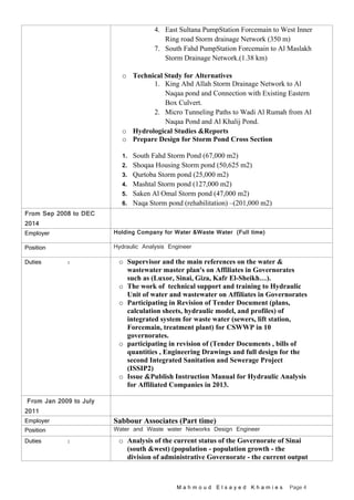 M a h m o u d E l s a y e d K h a m i e s Page 4
4. East Sultana PumpStation Forcemain to West Inner
Ring road Storm drainage Network (350 m)
7. South Fahd PumpStation Forcemain to Al Maslakh
Storm Drainage Network.(1.38 km)
o Technical Study for Alternatives
1. King Abd Allah Storm Drainage Network to Al
Naqaa pond and Connection with Existing Eastern
Box Culvert.
2. Micro Tunneling Paths to Wadi Al Rumah from Al
Naqaa Pond and Al Khalij Pond.
o Hydrological Studies &Reports
o Prepare Design for Storm Pond Cross Section
1. South Fahd Storm Pond (67,000 m2)
2. Shoqaa Housing Storm pond (50,625 m2)
3. Qurtoba Storm pond (25,000 m2)
4. Mashtal Storm pond (127,000 m2)
5. Saken Al Omal Storm pond (47,000 m2)
6. Naqa Storm pond (rehabilitation) –(201,000 m2)
From Sep 2008 to DEC
2014
Employer Holding Company for Water &Waste Water (Full time)
Position Hydraulic Analysis Engineer
Duties : o Supervisor and the main references on the water &
wastewater master plan's on Affiliates in Governorates
such as (Luxor, Sinai, Giza, Kafr El-Sheikh…).
o The work of technical support and training to Hydraulic
Unit of water and wastewater on Affiliates in Governorates
o Participating in Revision of Tender Document (plans,
calculation sheets, hydraulic model, and profiles) of
integrated system for waste water (sewers, lift station,
Forcemain, treatment plant) for CSWWP in 10
governorates.
o participating in revision of (Tender Documents , bills of
quantities , Engineering Drawings and full design for the
second Integrated Sanitation and Sewerage Project
(ISSIP2)
o Issue &Publish Instruction Manual for Hydraulic Analysis
for Affiliated Companies in 2013.
From Jan 2009 to July
2011
Employer Sabbour Associates (Part time)
Position Water and Waste water Networks Design Engineer
Duties : o Analysis of the current status of the Governorate of Sinai
(south &west) (population - population growth - the
division of administrative Governorate - the current output
 