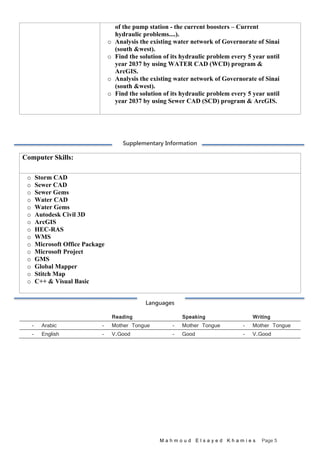 M a h m o u d E l s a y e d K h a m i e s Page 5
of the pump station - the current boosters – Current
hydraulic problems....).
o Analysis the existing water network of Governorate of Sinai
(south &west).
o Find the solution of its hydraulic problem every 5 year until
year 2037 by using WATER CAD (WCD) program &
ArcGIS.
o Analysis the existing water network of Governorate of Sinai
(south &west).
o Find the solution of its hydraulic problem every 5 year until
year 2037 by using Sewer CAD (SCD) program & ArcGIS.
Supplementary Information
Computer Skills:
o Storm CAD
o Sewer CAD
o Sewer Gems
o Water CAD
o Water Gems
o Autodesk Civil 3D
o ArcGIS
o HEC-RAS
o WMS
o Microsoft Office Package
o Microsoft Project
o GMS
o Global Mapper
o Stitch Map
o C++ & Visual Basic
Languages
Reading Speaking Writing
- Arabic - Mother Tongue - Mother Tongue - Mother Tongue
- English - V.Good - Good - V.Good
 