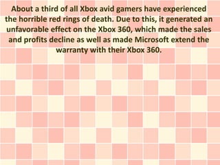 About a third of all Xbox avid gamers have experienced
the horrible red rings of death. Due to this, it generated an
unfavorable effect on the Xbox 360, which made the sales
 and profits decline as well as made Microsoft extend the
               warranty with their Xbox 360.
 