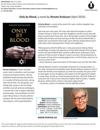 Only by Blood,Only by Blood,Only by Blood a novel by Renate Krakauer (April 2015)
www.inanna.ca
Book Information
Title: Only by Blood
Author: Renate Krakauer
Publisher: Inanna Publications
Distributor: Brunswick Books
5.5” x 8.25” / 250 pp / 22.95 CDN
Format: Trade Paperback
ISBN: 978-177133-209-5
We acknowledge the support of the Canada Council for the Arts and the Ontario Arts Council for our publishing program, and the
financial assistance of the the Government of Canada through the Canada Book Fund.
Renate Krakauer (2015)
Inanna Publications
FOR RELEASE: March 27, 2015
Contact: Renée Knapp, Publicist, Inanna Publica�ons and Educa�on Inc.
*Digital cover image available*
For author interviews, or more informa�on, please contact reneeknapp@inanna.ca
or 416 736 5356.
Renate Krakauer’s career included
senior roles in educa�on, and municipal
and provincial governments. She has
published award-winning short ﬁc�on
in a number of literary journals, among
them Parchment, The Storyteller,Parchment, The Storyteller,Parchment, The Storyteller and
Foliate Oak; essays in the The Globe
and Mail, journals and two anthologies;
a memoir But I Had a Happy Childhood;
and two plays. Only by Blood is her ﬁrst
novel. Renate lives in Toronto with her
husband. She has three adult children,
two stepsons, and six grandchildren.
Only by Blood is a novel of the search for roots, mother-daughter love,
and family reconcilia�on.
Spanning over sixty years, this story tells about the lengths to which
mothers will go in order to save their daughters and the secrets they will
keep to protect them from pain. Set in the broader context of the fraught
rela�onship of Poles and Jews during and a�er the Second World War, it
depicts the circumstances that made some ordinary people behave hero-
ically while others betrayed their friends and neighbours.
“Moving back and forth de�ly over a sixty-year period, Only by Blood
compellingly recreates the experience of two Polish families ﬁrst trying to
survive the Second World War and then suﬀering the unforeseen conse-
quences of that survival. Krakauer’s novel is at once a lyrical testament to
the power of love and an exci�ng page-turner, as full of twists and turns as
any true-crime novel.”
—Susan Glickman, poet and author of The Violin Lover andThe Violin Lover andThe Violin Lover The Tale Teller
“Only by Blood is another remarkable testament to a lost genera�on. InOnly by Blood is another remarkable testament to a lost genera�on. InOnly by Blood
this vivid, moving and remarkable novel, Renate Krakauer captures what it
means for families to be displaced, or to be torn asunder, the parts never
to meet again, to lose all dignity, self-respect and self-regard and indeed,
in many cases, to lose our most precious possession: life itself. Krakauer’s
novel joins the many on this heavy but hopeful shelf of stories—hopeful
because, without them, history is bound to repeat itself.”
— Joe Kertes, author of Gra�tude and The A�erlife of Stars
 
