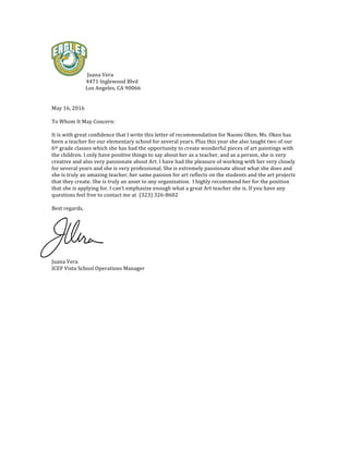 Juana	Vera		
														 											4471	Inglewood	Blvd	
																											Los	Angeles,	CA	90066	
	
	
May	16,	2016	
	
To	Whom	It	May	Concern:	
	
It	is	with	great	confidence	that	I	write	this	letter	of	recommendation	for	Naomi	Oken.	Ms.	Oken	has	
been	a	teacher	for	our	elementary	school	for	several	years.	Plus	this	year	she	also	taught	two	of	our	
6th	grade	classes	which	she	has	had	the	opportunity	to	create	wonderful	pieces	of	art	paintings	with	
the	children.	I	only	have	positive	things	to	say	about	her	as	a	teacher,	and	as	a	person,	she	is	very	
creative	and	also	very	passionate	about	Art.	I	have	had	the	pleasure	of	working	with	her	very	closely	
for	several	years	and	she	is	very	professional.	She	is	extremely	passionate	about	what	she	does	and	
she	is	truly	an	amazing	teacher,	her	same	passion	for	art	reflects	on	the	students	and	the	art	projects	
that	they	create.	She	is	truly	an	asset	to	any	organization.		I	highly	recommend	her	for	the	position	
that	she	is	applying	for.	I	can’t	emphasize	enough	what	a	great	Art	teacher	she	is.	If	you	have	any	
questions	feel	free	to	contact	me	at		(323)	326-8602	
	
Best	regards,	
	
	
	
	
	
	
	
Juana	Vera	
ICEF	Vista	School	Operations	Manager		
	
	
	
 