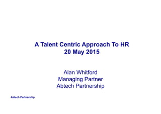 Abtech Partnership
A Talent Centric Approach To HR
20 May 2015
Alan Whitford
Managing Partner
Abtech Partnership
 