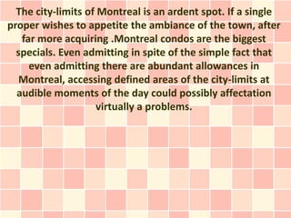 The city-limits of Montreal is an ardent spot. If a single
proper wishes to appetite the ambiance of the town, after
   far more acquiring .Montreal condos are the biggest
  specials. Even admitting in spite of the simple fact that
     even admitting there are abundant allowances in
   Montreal, accessing defined areas of the city-limits at
  audible moments of the day could possibly affectation
                    virtually a problems.
 