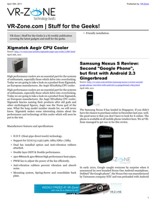April 16th, 2011                                                                                                            Published by: VR-Zone




VR-Zone.com | Stuff for the Geeks!
                                                                              • Friendly installation.
  VR-Zone | Stuff for the Geeks is a bi-weekly publication
  covering the latest gadgets and stuff for the geeks.


Xigmatek Aegir CPU Cooler
Source: http://vr-zone.com/articles/xigmatek-aegir-cpu-cooler/11887.html
April 16th, 2011



                                                                           Samsung Nexus S Review:
                                                                           Second "Google Phone",
                                                                           but first with Android 2.3
High performance coolers are an essential part for the systems
of enthusiasts, especially those which delve into overclocking.            Gingerbread
Today we are going to take a look on a product from Xigmatek,              Source: http://vr-zone.com/articles/samsung-nexus-s-review-second-
an European manufacturer, the Aegir SD128264 CPU cooler.                   google-phone--but-first-with-android-2.3-gingerbread/11823.html
                                                                           April 16th, 2011
High performance coolers are an essential part for the systems
of enthusiasts, especially those which delve into overclocking.
Today we are going to take a look on a product from Xigmatek,
an European manufacturer, the Aegir SD128264 CPU cooler.
Xigmatek fancies naming their products after old gods and
other mythological figures; Aegir was the Norse god of the
seas. What the long model number stands for, we will never
                                                                           The Samsung Nexus S has landed in Singapore. If you didn't
know. Xigmatek makes some interesting claims about the
                                                                           have the chance to purchase online in December last year, well,
performance and technology of this cooler which will soon be
                                                                           the good news is that you don't have to look for it online. The
put to the test.
                                                                           phone is available at all mobile phone retailers here. We at VR-
                                                                           Zone managed to get one in for this review.
Manufacturer features and specifications


   • H.D.T. (Heat-pipe direct touch) technology.
   • Support for LGA775/1156/1366; AM2/AM2+/AM3.
   • Dual fan installed option and Anti-vibration rubbers
     attached.
   • Double layer HDT & Double performance.
   • 2pcs Φ8mm & 4pcs Φ6mm high performance heat-pipes.
   • PWM fan to adjust the power of the fan efficiently.
   • Anti-vibration rubbers prevent vibration and absorb
     noise.                                                                In early 2010, Google caught everyone by surprise when it
                                                                           announced its own branded Nexus One Android smartphone.
   • Mounting system, Spring-Screw and consolidate back                    Dubbed "the Google phone", the Nexus One was manufactured
     plate.                                                                by Taiwanese company HTC and was preloaded with Android




                                                                                                                                                1
 