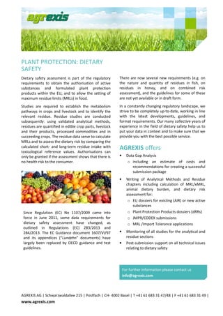 AGREXIS AG | Schwarzwaldallee 215 | Postfach | CH- 4002 Basel | T +41 61 683 31 47/48 | F +41 61 683 31 49 |
www.agrexis.com
PLANT PROTECTION: DIETARY
SAFETY
Dietary safety assessment is part of the regulatory
requirements to obtain the authorisation of active
substances and formulated plant protection
products within the EU, and to allow the setting of
maximum residue limits (MRLs) in food.
Studies are required to establish the metabolism
pathways in crops and livestock and to identify the
relevant residue. Residue studies are conducted
subsequently: using validated analytical methods,
residues are quantified in edible crop parts, livestock
and their products, processed commodities and in
succeeding crops. The residue data serve to calculate
MRLs and to assess the dietary risk by comparing the
calculated short- and long-term residue intake with
toxicological reference values. Authorisations can
only be granted if the assessment shows that there is
no health risk to the consumer.
Since Regulation (EC) No 1107/2009 came into
force in June 2011, some data requirements for
dietary safety assessment have changed, as
outlined in Regulations (EC) 283/2013 and
284/2013. The EC Guidance document 1607/VI/97
and its appendices (“Lundehn” documents) have
largely been replaced by OECD guidance and test
guidelines.
There are now several new requirements (e.g. on
the nature and quantity of residues in fish, on
residues in honey, and on combined risk
assessment), and the guidelines for some of these
are not yet available or in draft form.
In a constantly changing regulatory landscape, we
strive to be completely up-to-date, working in line
with the latest developments, guidelines, and
format requirements. Our many collective years of
experience in the field of dietary safety help us to
put your data in context and to make sure that we
provide you with the best possible service.
AGREXIS offers
• Data Gap Analysis
o including an estimate of costs and
recommendations for creating a successful
submission package
• Writing of Analytical Methods and Residue
chapters including calculation of MRL/xMRL,
animal dietary burden, and dietary risk
assessment for:
o EU dossiers for existing (AIR) or new active
substances
o Plant Protection Products dossiers (dRRs)
o JMPR/CODEX submissions
o MRL /Import Tolerance applications
• Monitoring of all studies for the analytical and
residue sections
• Post-submission support on all technical issues
relating to dietary safety
For further information please contact us
info@agrexis.com
 