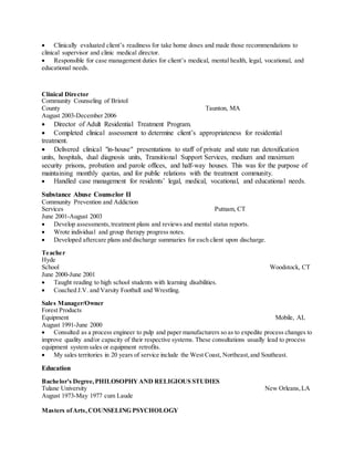  Clinically evaluated client’s readiness for take home doses and made those recommendations to
clinical supervisor and clinic medical director.
 Responsible for case management duties for client’s medical, mental health, legal, vocational, and
educational needs.
Clinical Director
Community Counseling of Bristol
County Taunton, MA
August 2003-December 2006
 Director of Adult Residential Treatment Program.
 Completed clinical assessment to determine client’s appropriateness for residential
treatment.
 Delivered clinical "in-house" presentations to staff of private and state run detoxification
units, hospitals, dual diagnosis units, Transitional Support Services, medium and maximum
security prisons, probation and parole offices, and half-way houses. This was for the purpose of
maintaining monthly quotas, and for public relations with the treatment community.
 Handled case management for residents’ legal, medical, vocational, and educational needs.
Substance Abuse Counselor II
Community Prevention and Addiction
Services Putnam, CT
June 2001-August 2003
 Develop assessments,treatment plans and reviews and mental status reports.
 Wrote individual and group therapy progress notes.
 Developed aftercare plans and discharge summaries for each client upon discharge.
Teacher
Hyde
School Woodstock, CT
June 2000-June 2001
 Taught reading to high school students with learning disabilities.
 Coached J.V. and Varsity Football and Wrestling.
Sales Manager/Owner
Forest Products
Equipment Mobile, AL
August 1991-June 2000
 Consulted as a process engineer to pulp and paper manufacturers so as to expedite process changes to
improve quality and/or capacity of their respective systems. These consultations usually lead to process
equipment system sales or equipment retrofits.
 My sales territories in 20 years of service include the West Coast, Northeast,and Southeast.
Education
Bachelor's Degree,PHILOSOPHYAND RELIGIOUS STUDIES
Tulane University New Orleans,LA
August 1973-May 1977 cum Laude
Masters ofArts,COUNSELING PSYCHOLOGY
 