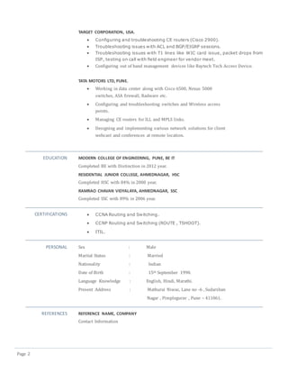 Page 2
TARGET CORPORATION, USA.
 Configuring and troubleshooting CE routers (Cisco 2900).
 Troubleshooting issues with ACL and BGP/EIGRP sessions.
 Troubleshooting issues with T1 lines like WIC card issue, packet drops from
ISP, testing on call with field engineer for vendor meet.
 Configuring out of band management devices like Baytech Tech Access Device.
TATA MOTORS LTD, PUNE.
 Working in data center along with Cisco 6500, Nexus 5000
switches, ASA firewall, Radware etc.
 Configuring and troubleshooting switches and Wireless access
points.
 Managing CE routers for ILL and MPLS links.
 Designing and implementing various network solutions for client
webcast and conferences at remote location.
EDUCATION MODERN COLLEGE OF ENGINEERING, PUNE, BE IT
Completed BE with Distinction in 2012 year.
RESIDENTIAL JUNIOR COLLEGE, AHMEDNAGAR, HSC
Completed HSC with 84% in 2008 year.
RAMRAO CHAVAN VIDYALAYA, AHMEDNAGAR, SSC
Completed SSC with 89% in 2006 year.
CERTIFICATIONS  CCNA Routing and Switching.
 CCNP Routing and Switching (ROUTE , TSHOOT).
 ITIL.
PERSONAL Sex : Male
Marital Status : Married
Nationality : Indian
Date of Birth : 15th September 1990.
Language Knowledge : English, Hindi, Marathi.
Present Address : Mathurai Niwas, Lane no -6 , Sudarshan
Nagar , Pimplegurav , Pune – 411061.
REFERENCES REFERENCE NAME, COMPANY
Contact Information
 