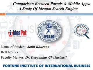 1
Comparison Between Portals & Mobile Apps:
A Study Of Ideapot Search Engine
Name of Student: Jatin Khurana
Roll No: 75
Faculty Mentor: Dr. Deepankar Chakarbarti
 