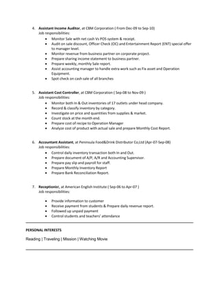 4. Assistant Income Auditor, at CBM Corporation ( From Dec-09 to Sep-10) 
Job responsibilities: 
 Monitor Sale with net cash Vs POS system & receipt. 
 Audit on sale discount, Officer Check (OC) and Entertainment Report (ENT) special offer to manager level. 
 Monitor revenue from business partner on corporate project. 
 Prepare sharing income statement to business partner. 
 Prepare weekly, monthly Sale report. 
 Assist accounting manager to handle extra work such as Fix asset and Operation Equipment. 
 Spot check on cash sale of all branches 
5. Assistant Cost Controller, at CBM Corporation ( Sep-08 to Nov-09 ) 
Job responsibilities: 
 Monitor both In & Out inventories of 17 outlets under head company. 
 Record & classify inventory by category. 
 Investigate on price and quantities from supplies & market. 
 Count stock at the month end. 
 Prepare cost of recipe to Operation Manager 
 Analyze cost of product with actual sale and prepare Monthly Cost Report. 
6. Accountant Assistant, at Peninsula Food&Drink Distributor Co,Ltd (Apr-07-Sep-08) 
Job responsibilities: 
 Control daily inventory transaction both In and Out. 
 Prepare document of A/P, A/R and Accounting Supervisor. 
 Prepare pay slip and payroll for staff. 
 Prepare Monthly Inventory Report 
 Prepare Bank Reconciliation Report. 
7. Receptionist, at American English Institute ( Sep-06 to Apr-07 ) 
Job responsibilities: 
 Provide information to customer 
 Receive payment from students & Prepare daily revenue report. 
 Followed up unpaid payment 
 Control students and teachers’ attendance 
PERSONAL INTERESTS 
Reading | Traveling | Mission | Watching Movie 
 