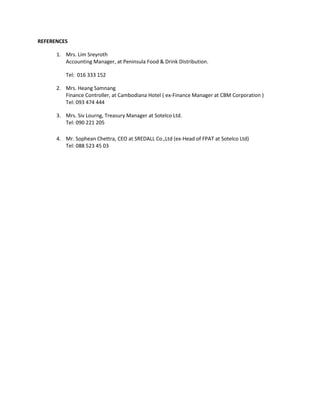 REFERENCES 
1. Mrs. Lim Sreyroth 
Accounting Manager, at Peninsula Food & Drink Distribution. 
Tel: 016 333 152 
2. Mrs. Heang Samnang 
Finance Controller, at Cambodiana Hotel ( ex-Finance Manager at CBM Corporation ) 
Tel: 093 474 444 
3. Mrs. Siv Lourng, Treasury Manager at Sotelco Ltd. 
Tel: 090 221 205 
4. Mr. Sophean Chettra, CEO at SREDALL Co.,Ltd (ex-Head of FPAT at Sotelco Ltd) 
Tel: 088 523 45 03 
