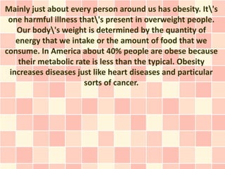 Mainly just about every person around us has obesity. It's
 one harmful illness that's present in overweight people.
   Our body's weight is determined by the quantity of
   energy that we intake or the amount of food that we
consume. In America about 40% people are obese because
    their metabolic rate is less than the typical. Obesity
 increases diseases just like heart diseases and particular
                      sorts of cancer.
 