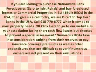 If you are looking to purchase Nationwide Bank
   Foreclosures (Zero to light Rehab) and buy foreclosed
homes or Commercial Properties in Bulk (Bulk REOs) in the
 USA, then give us a call today, we are Direct to Top tier 1
  Banks in the USA. Call 918-770-8777 when it comes to
your property needs, OR Click Here to go to our website. Is
your association facing short cash flow issues but chooses
  to prevent a special assessment? Numerous HOAs take
   into consideration cadging from their reserves to pay
       insurance coverage premiums as well as other
    expenditures that are difficult to cover if numerous
        owners are not present on their evaluations.
 