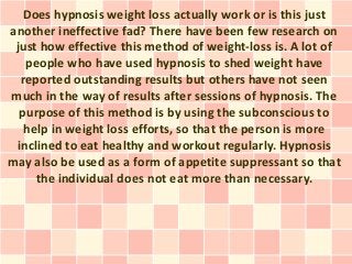 Does hypnosis weight loss actually work or is this just
another ineffective fad? There have been few research on
 just how effective this method of weight-loss is. A lot of
   people who have used hypnosis to shed weight have
  reported outstanding results but others have not seen
much in the way of results after sessions of hypnosis. The
  purpose of this method is by using the subconscious to
   help in weight loss efforts, so that the person is more
 inclined to eat healthy and workout regularly. Hypnosis
may also be used as a form of appetite suppressant so that
     the individual does not eat more than necessary.
 
