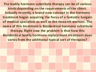 The bodily hormone substitute therapy can be of various
    kinds depending on the requirements of the client.
  Actually recently, a brand-new concept in the hormone
treatment began acquiring the focus of a fantastic bargain
of medical specialists as well as the research workers. The
name of this treatment is Bioidentical hormone substitute
      therapy. Right now the problem is that how this
Bioidentical bodily hormone replacement treatment does
   varies from the additional typical sort of therapies?
 