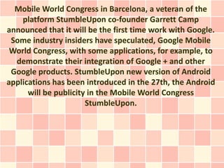 Mobile World Congress in Barcelona, a veteran of the
    platform StumbleUpon co-founder Garrett Camp
announced that it will be the first time work with Google.
 Some industry insiders have speculated, Google Mobile
 World Congress, with some applications, for example, to
  demonstrate their integration of Google + and other
 Google products. StumbleUpon new version of Android
applications has been introduced in the 27th, the Android
      will be publicity in the Mobile World Congress
                       StumbleUpon.
 