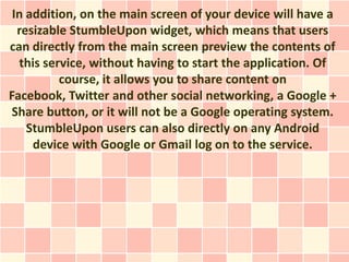In addition, on the main screen of your device will have a
  resizable StumbleUpon widget, which means that users
can directly from the main screen preview the contents of
  this service, without having to start the application. Of
          course, it allows you to share content on
Facebook, Twitter and other social networking, a Google +
Share button, or it will not be a Google operating system.
    StumbleUpon users can also directly on any Android
     device with Google or Gmail log on to the service.
 