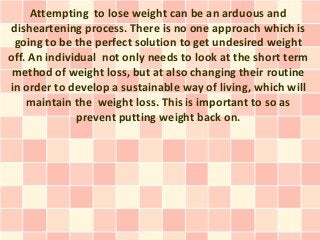 Attempting to lose weight can be an arduous and
disheartening process. There is no one approach which is
 going to be the perfect solution to get undesired weight
off. An individual not only needs to look at the short term
 method of weight loss, but at also changing their routine
in order to develop a sustainable way of living, which will
    maintain the weight loss. This is important to so as
              prevent putting weight back on.
 