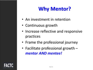 Why Mentor?
• An investment in retention
• Continuous growth
• Increase reflective and responsive
practices
• Frame the professional journey
• Facilitate professional growth –
mentor AND mentee!
FACTC
 
