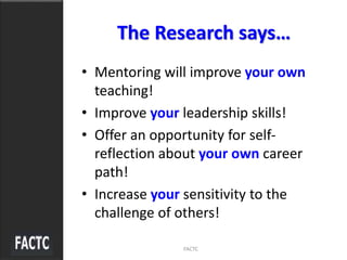 The Research says…
• Mentoring will improve your own
teaching!
• Improve your leadership skills!
• Offer an opportunity for self-
reflection about your own career
path!
• Increase your sensitivity to the
challenge of others!
FACTC
 