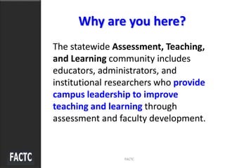 Why are you here?
The statewide Assessment, Teaching,
and Learning community includes
educators, administrators, and
institutional researchers who provide
campus leadership to improve
teaching and learning through
assessment and faculty development.
FACTC
 