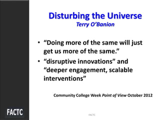 • “Doing more of the same will just
get us more of the same.”
• “disruptive innovations” and
“deeper engagement, scalable
interventions”
Community College Week Point of View October 2012
FACTC
Disturbing the Universe
Terry O’Banion
 