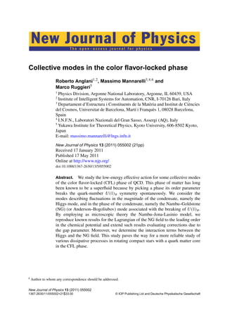 T h e o p e n – a c c e s s j o u r n a l f o r p h y s i c s
New Journal of Physics
Collective modes in the color ﬂavor-locked phase
Roberto Anglani1,2
, Massimo Mannarelli3,4,6
and
Marco Ruggieri5
1
Physics Division, Argonne National Laboratory, Argonne, IL 60439, USA
2
Institute of Intelligent Systems for Automation, CNR, I-70126 Bari, Italy
3
Departament d’Estructura i Constituents de la Matèria and Institut de Ciències
del Cosmos, Universitat de Barcelona, Martí i Franquès 1, 08028 Barcelona,
Spain
4
I.N.F.N., Laboratori Nazionali del Gran Sasso, Assergi (AQ), Italy
5
Yukawa Institute for Theoretical Physics, Kyoto University, 606-8502 Kyoto,
Japan
E-mail: massimo.mannarelli@lngs.infn.it
New Journal of Physics 13 (2011) 055002 (21pp)
Received 17 January 2011
Published 17 May 2011
Online at http://www.njp.org/
doi:10.1088/1367-2630/13/5/055002
Abstract. We study the low-energy effective action for some collective modes
of the color ﬂavor-locked (CFL) phase of QCD. This phase of matter has long
been known to be a superﬂuid because by picking a phase its order parameter
breaks the quark-number U(1)B symmetry spontaneously. We consider the
modes describing ﬂuctuations in the magnitude of the condensate, namely the
Higgs mode, and in the phase of the condensate, namely the Nambu–Goldstone
(NG) (or Anderson–Bogoliubov) mode associated with the breaking of U(1)B.
By employing as microscopic theory the Nambu–Jona-Lasinio model, we
reproduce known results for the Lagrangian of the NG ﬁeld to the leading order
in the chemical potential and extend such results evaluating corrections due to
the gap parameter. Moreover, we determine the interaction terms between the
Higgs and the NG ﬁeld. This study paves the way for a more reliable study of
various dissipative processes in rotating compact stars with a quark matter core
in the CFL phase.
6
Author to whom any correspondence should be addressed.
New Journal of Physics 13 (2011) 055002
1367-2630/11/055002+21$33.00 © IOP Publishing Ltd and Deutsche Physikalische Gesellschaft
 
