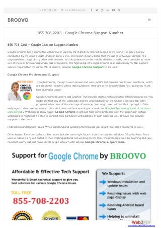 855-708-2203 contact@broovo.com       
BROOVO  
855-708-2203 – Google Chrome Support Number 
855-708-2203 – Google Chrome Support Number 
Google Chrome has become the web browser used by the highest number of people in the world”, as per a Survey 
conducted by the Adobe Digital Index in June, 2014. This report clearly states that the usage of Google Chrome has 
surpassed the usage of any other web browser. With its presence on the mobile devices as well, users are able to make 
use of the web browser anywhere and everywhere. The high usage of Google Chrome also makes way for the support 
service required for the same. We at Broovo, provide Google Chrome Support to its users! 
Google Chrome Problems and Support 
Google Chrome, though a well-known and well-optimized browser has its own problems, which 
are simple to resolve with a little guidance. Here are some broadly classified issues you might 
face during its usage: 
Google Chrome Blunders and Crashes: The browser might crash owing to certain inaccuracies. You 
might see that any of the webpages crashes unpredictably or the OS has dismissed the tab’s 
progression because of the shortage of memory. You might even witness that a plug-in of the 
webpage has become impassive or has shut down without warning or sometimes Google Chrome might just close down 
unexpectedly. Webpage Display Issues: Google Chrome might just face some problems with the loading of certain 
webpages or might not be able to connect to a particular web address. In such cases as well, Broovo can provide 
support to the users. 
Installation and Update Issues: While installing and updating the browser you might face some problems as well. 
Other Issues: There are various other issues that the user might face. It could be only for Windows OS or for Mac. From 
your windows being out dated to the scrolling gestures not working on the MAC, the problem could be anything. But you 
need not worry and just make a call or get in touch with Broovo Google Chrome support team. 
converted by Web2PDFConvert.com 
 