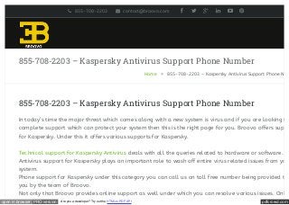 pdfcrowd.comopen in browser PRO version Are you a developer? Try out the HTML to PDF API
855-708-2203 – Kaspersky Antivirus Support Phone Number
Home » 855-708-2203 – Kaspersky Antivirus Support Phone Num
855-708-2203 – Kaspersky Antivirus Support Phone Number
In today’s time the major threat which comes along with a new system is virus and if you are looking fo
complete support which can protect your system then this is the right page for you. Broovo offers suppo
for Kaspersky. Under this it offers various supports for Kaspersky.
Technical support for Kaspersky Antivirus deals with all the queries related to hardware or software.
Antivirus support for Kaspersky plays an important role to wash off entire virus related issues from you
system.
Phone support for Kaspersky under this category you can call us on toll free number being provided to
you by the team of Broovo.
Not only that Broovo provides online support as well under which you can resolve various issues. Onlin
855-708-2203 contact@broovo.com       
 