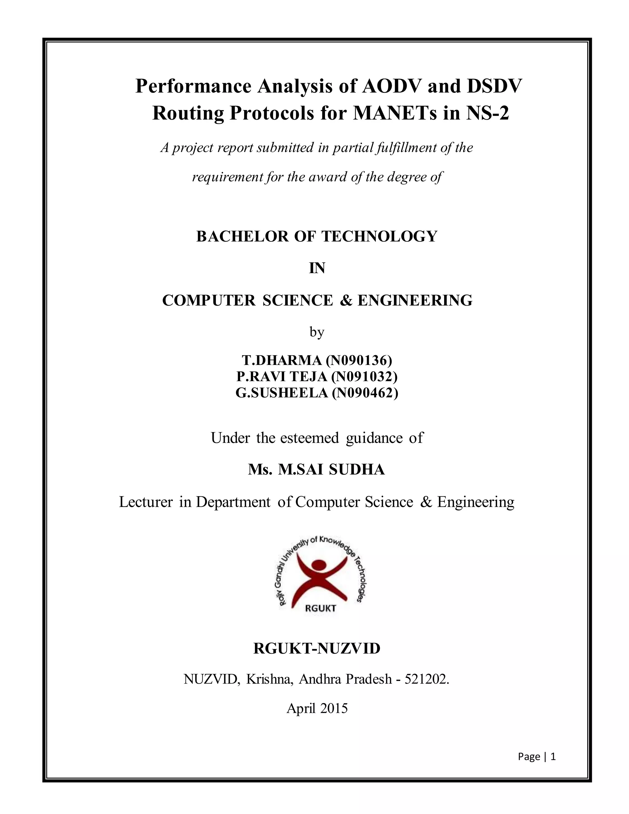 Page | 1
Performance Analysis of AODV and DSDV
Routing Protocols for MANETs in NS-2
A project report submitted in partial fulfillment of the
requirement for the award of the degree of
BACHELOR OF TECHNOLOGY
IN
COMPUTER SCIENCE & ENGINEERING
by
T.DHARMA (N090136)
P.RAVI TEJA (N091032)
G.SUSHEELA (N090462)
Under the esteemed guidance of
Ms. M.SAI SUDHA
Lecturer in Department of Computer Science & Engineering
RGUKT-NUZVID
NUZVID, Krishna, Andhra Pradesh - 521202.
April 2015
 