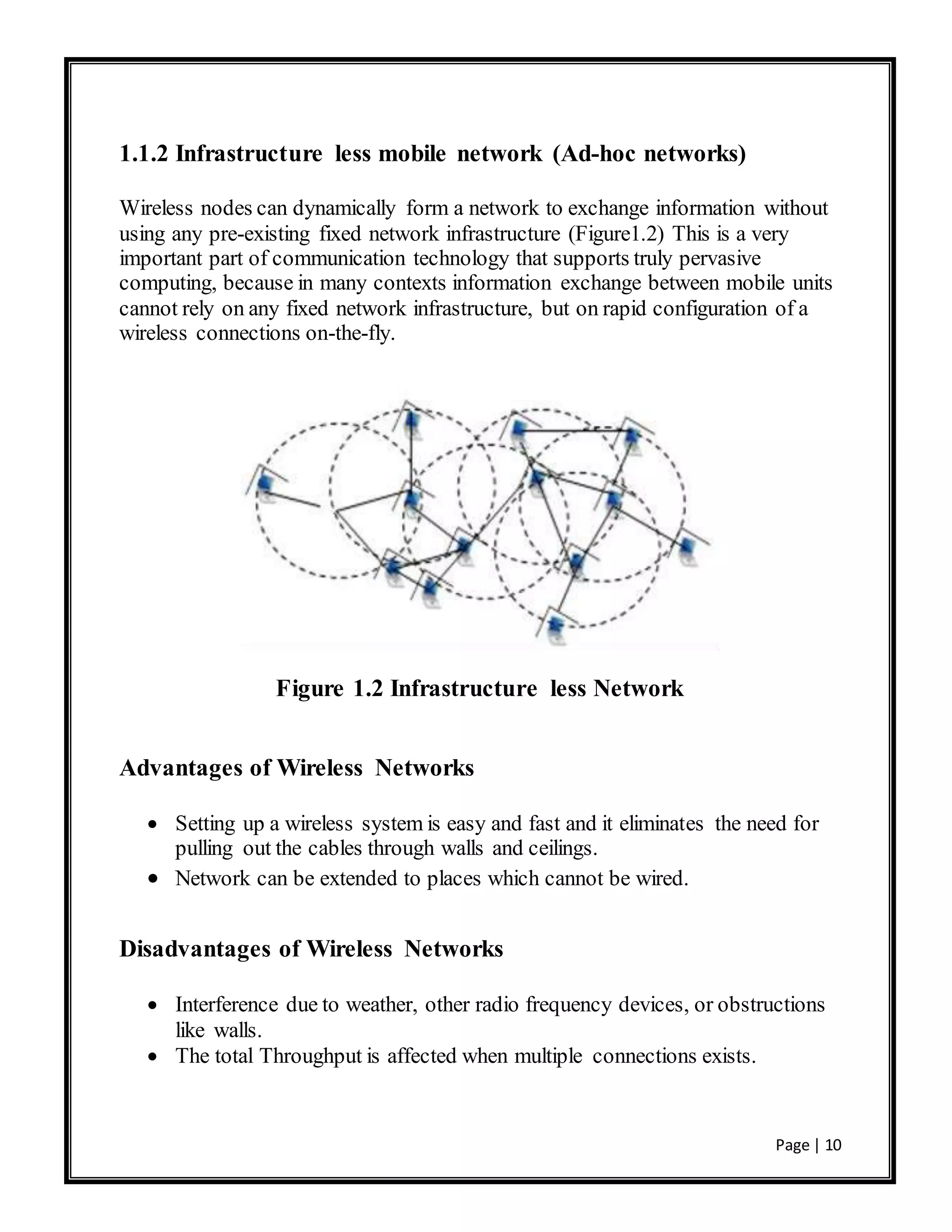 Page | 10
1.1.2 Infrastructure less mobile network (Ad-hoc networks)
Wireless nodes can dynamically form a network to exchange information without
using any pre-existing fixed network infrastructure (Figure1.2) This is a very
important part of communication technology that supports truly pervasive
computing, because in many contexts information exchange between mobile units
cannot rely on any fixed network infrastructure, but on rapid configuration of a
wireless connections on-the-fly.
Figure 1.2 Infrastructure less Network
Advantages of Wireless Networks
 Setting up a wireless system is easy and fast and it eliminates the need for
pulling out the cables through walls and ceilings.
 Network can be extended to places which cannot be wired.
Disadvantages of Wireless Networks
 Interference due to weather, other radio frequency devices, or obstructions
like walls.
 The total Throughput is affected when multiple connections exists.
 