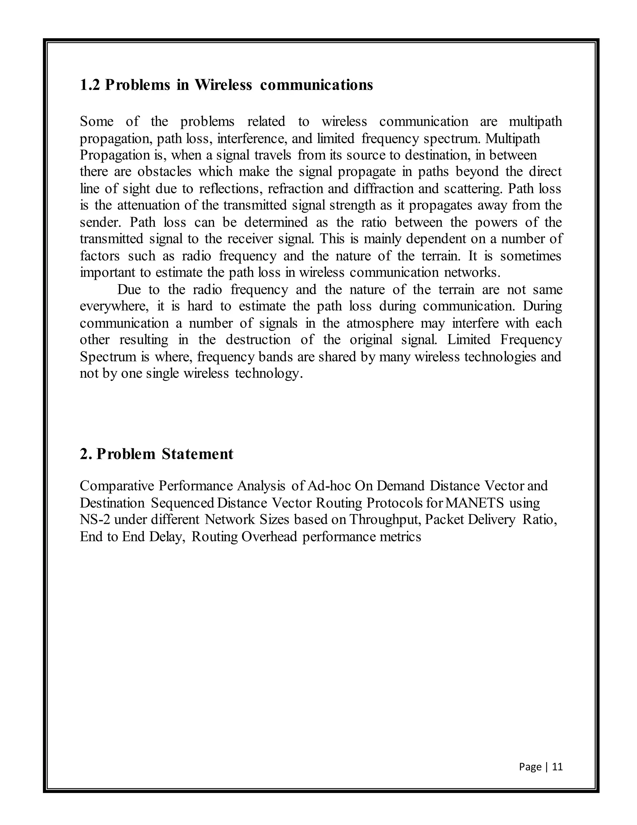 Page | 11
1.2 Problems in Wireless communications
Some of the problems related to wireless communication are multipath
propagation, path loss, interference, and limited frequency spectrum. Multipath
Propagation is, when a signal travels from its source to destination, in between
there are obstacles which make the signal propagate in paths beyond the direct
line of sight due to reflections, refraction and diffraction and scattering. Path loss
is the attenuation of the transmitted signal strength as it propagates away from the
sender. Path loss can be determined as the ratio between the powers of the
transmitted signal to the receiver signal. This is mainly dependent on a number of
factors such as radio frequency and the nature of the terrain. It is sometimes
important to estimate the path loss in wireless communication networks.
Due to the radio frequency and the nature of the terrain are not same
everywhere, it is hard to estimate the path loss during communication. During
communication a number of signals in the atmosphere may interfere with each
other resulting in the destruction of the original signal. Limited Frequency
Spectrum is where, frequency bands are shared by many wireless technologies and
not by one single wireless technology.
2. Problem Statement
Comparative Performance Analysis of Ad-hoc On Demand Distance Vector and
Destination Sequenced Distance Vector Routing Protocols forMANETS using
NS-2 under different Network Sizes based on Throughput, Packet Delivery Ratio,
End to End Delay, Routing Overhead performance metrics
 