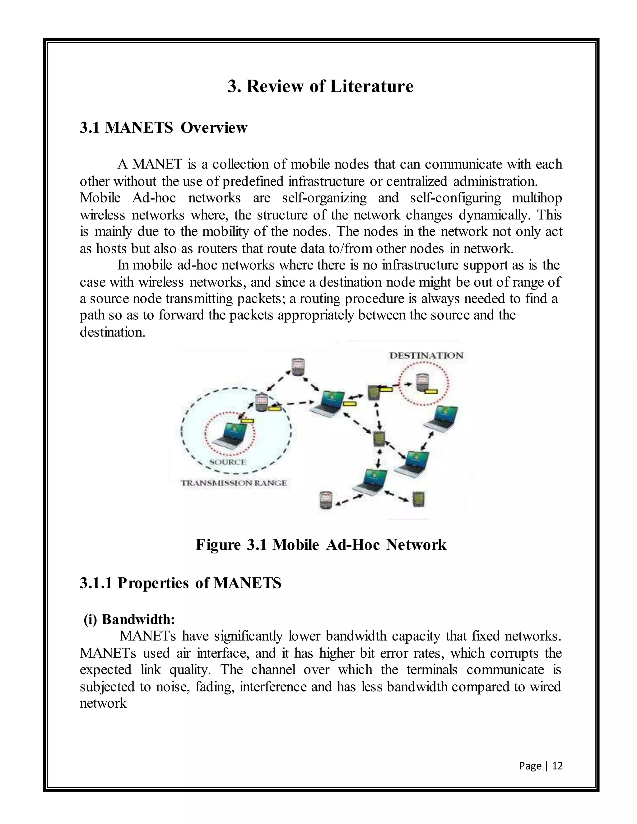 Page | 12
3. Review of Literature
3.1 MANETS Overview
A MANET is a collection of mobile nodes that can communicate with each
other without the use of predefined infrastructure or centralized administration.
Mobile Ad-hoc networks are self-organizing and self-configuring multihop
wireless networks where, the structure of the network changes dynamically. This
is mainly due to the mobility of the nodes. The nodes in the network not only act
as hosts but also as routers that route data to/from other nodes in network.
In mobile ad-hoc networks where there is no infrastructure support as is the
case with wireless networks, and since a destination node might be out of range of
a source node transmitting packets; a routing procedure is always needed to find a
path so as to forward the packets appropriately between the source and the
destination.
Figure 3.1 Mobile Ad-Hoc Network
3.1.1 Properties of MANETS
(i) Bandwidth:
MANETs have significantly lower bandwidth capacity that fixed networks.
MANETs used air interface, and it has higher bit error rates, which corrupts the
expected link quality. The channel over which the terminals communicate is
subjected to noise, fading, interference and has less bandwidth compared to wired
network
 