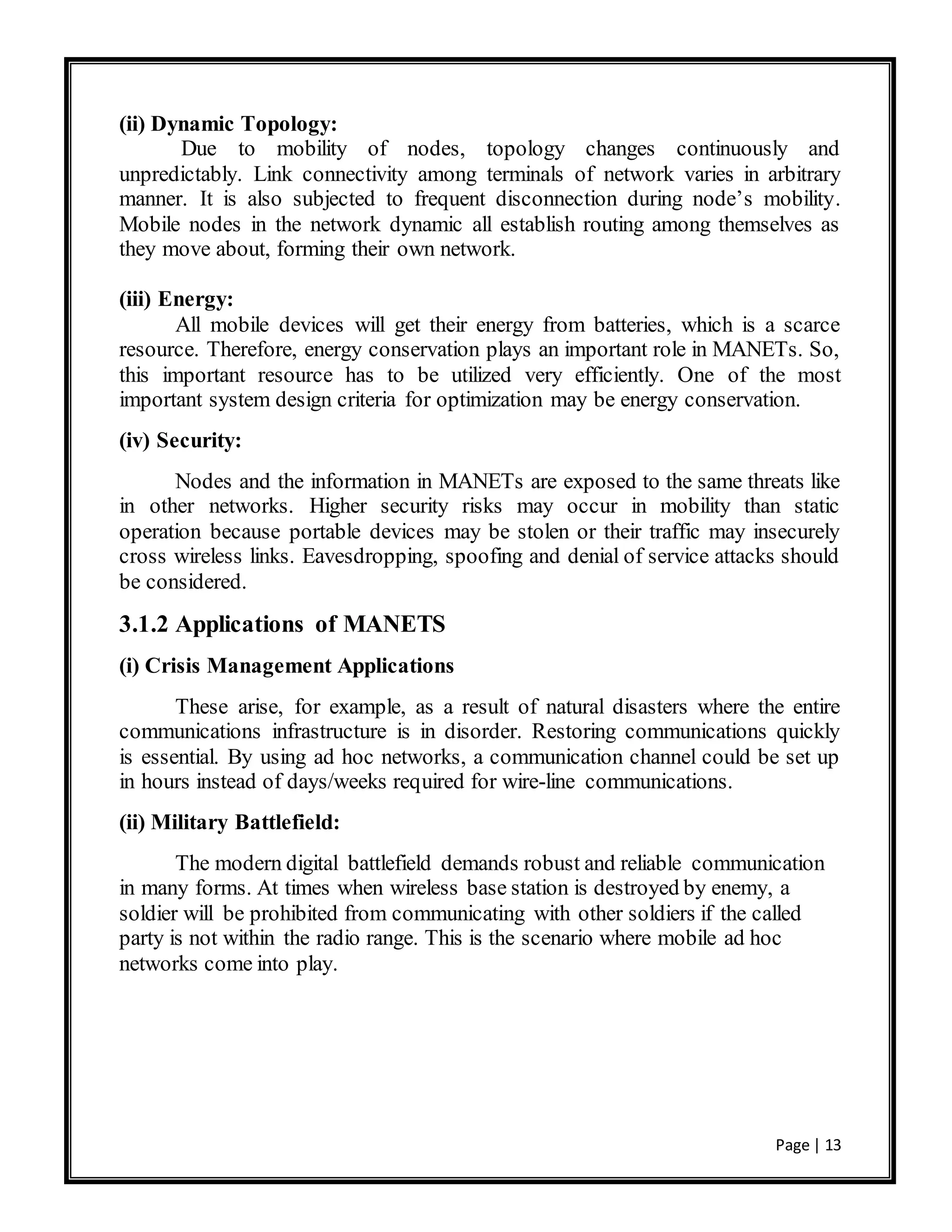 Page | 13
(ii) Dynamic Topology:
Due to mobility of nodes, topology changes continuously and
unpredictably. Link connectivity among terminals of network varies in arbitrary
manner. It is also subjected to frequent disconnection during node’s mobility.
Mobile nodes in the network dynamic all establish routing among themselves as
they move about, forming their own network.
(iii) Energy:
All mobile devices will get their energy from batteries, which is a scarce
resource. Therefore, energy conservation plays an important role in MANETs. So,
this important resource has to be utilized very efficiently. One of the most
important system design criteria for optimization may be energy conservation.
(iv) Security:
Nodes and the information in MANETs are exposed to the same threats like
in other networks. Higher security risks may occur in mobility than static
operation because portable devices may be stolen or their traffic may insecurely
cross wireless links. Eavesdropping, spoofing and denial of service attacks should
be considered.
3.1.2 Applications of MANETS
(i) Crisis Management Applications
These arise, for example, as a result of natural disasters where the entire
communications infrastructure is in disorder. Restoring communications quickly
is essential. By using ad hoc networks, a communication channel could be set up
in hours instead of days/weeks required for wire-line communications.
(ii) Military Battlefield:
The modern digital battlefield demands robust and reliable communication
in many forms. At times when wireless base station is destroyed by enemy, a
soldier will be prohibited from communicating with other soldiers if the called
party is not within the radio range. This is the scenario where mobile ad hoc
networks come into play.
 