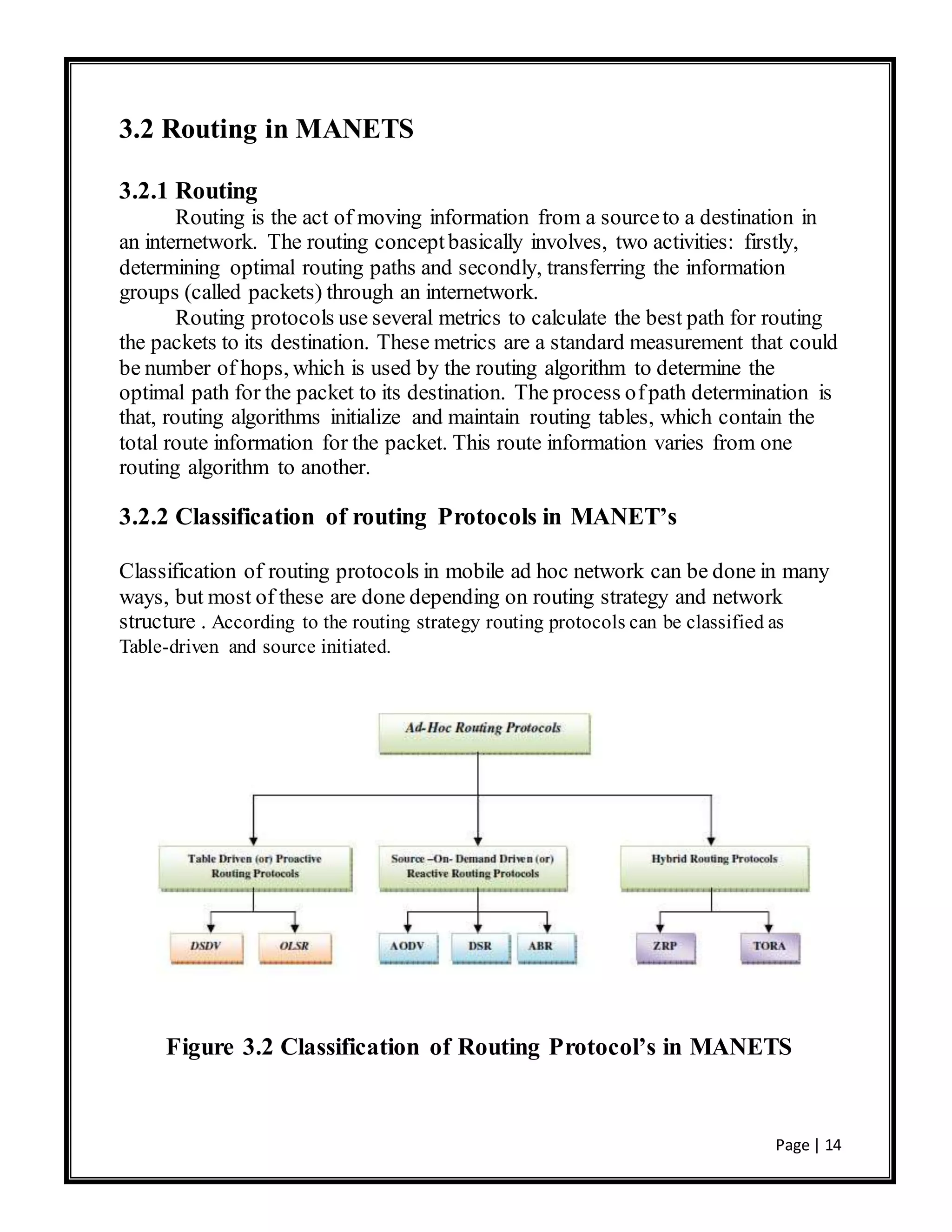 Page | 14
3.2 Routing in MANETS
3.2.1 Routing
Routing is the act of moving information from a sourceto a destination in
an internetwork. The routing conceptbasically involves, two activities: firstly,
determining optimal routing paths and secondly, transferring the information
groups (called packets) through an internetwork.
Routing protocols use several metrics to calculate the best path for routing
the packets to its destination. These metrics are a standard measurement that could
be number of hops, which is used by the routing algorithm to determine the
optimal path for the packet to its destination. The process ofpath determination is
that, routing algorithms initialize and maintain routing tables, which contain the
total route information for the packet. This route information varies from one
routing algorithm to another.
3.2.2 Classification of routing Protocols in MANET’s
Classification of routing protocols in mobile ad hoc network can be done in many
ways, but most of these are done depending on routing strategy and network
structure . According to the routing strategy routing protocols can be classified as
Table-driven and source initiated.
Figure 3.2 Classification of Routing Protocol’s in MANETS
 